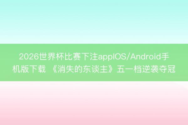 2026世界杯比赛下注appIOS/Android手机版下载 《消失的东谈主》五一档逆袭夺冠