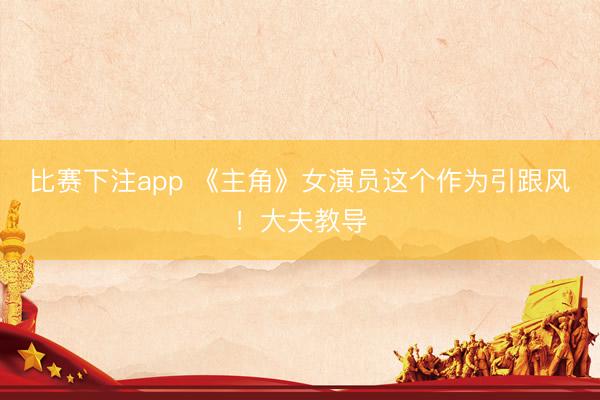 比赛下注app 《主角》女演员这个作为引跟风！大夫教导