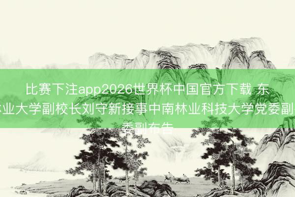 比赛下注app2026世界杯中国官方下载 东北林业大学副校长刘守新接事中南林业科技大学党委副布告