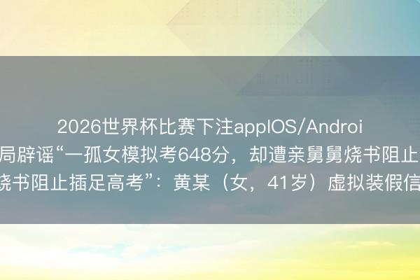 2026世界杯比赛下注appIOS/Android手机版下载 公安部网安局辟谣“一孤女模拟考648分，却遭亲舅舅烧书阻止插足高考”：黄某（女，41岁）虚拟装假信息，已被行政拘留
