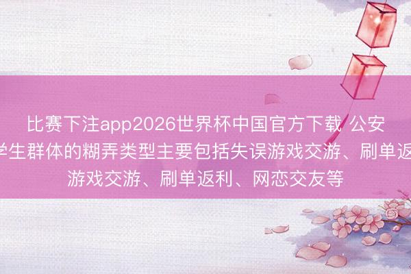 比赛下注app2026世界杯中国官方下载 公安部: 刻下针对大学生群体的糊弄类型主要包括失误游戏交游、刷单返利、网恋交友等