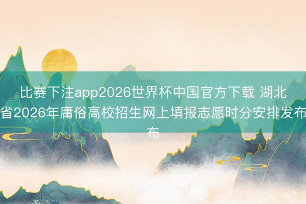 比赛下注app2026世界杯中国官方下载 湖北省2026年庸俗高校招生网上填报志愿时分安排发布