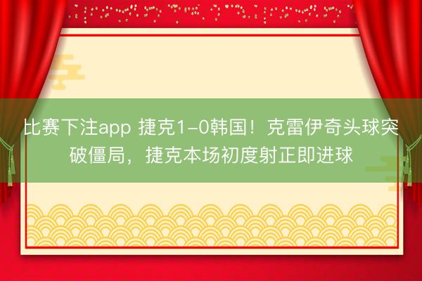 比赛下注app 捷克1-0韩国！克雷伊奇头球突破僵局，捷克本场初度射正即进球