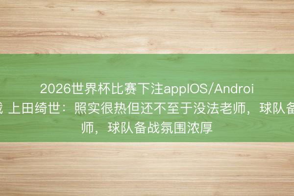 2026世界杯比赛下注appIOS/Android手机版下载 上田绮世:照实很热但还不至于没法老师,球队备战氛围浓厚