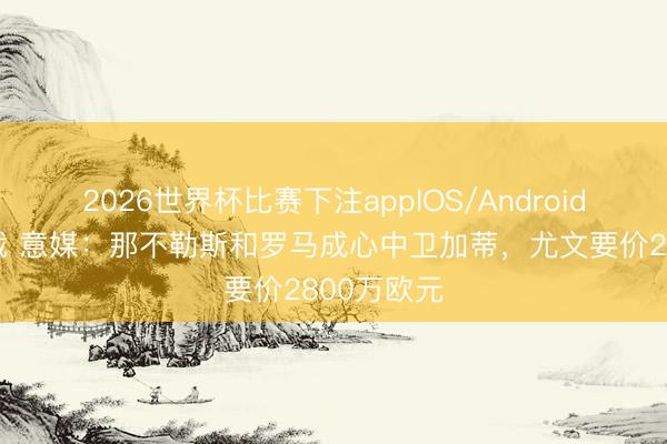 2026世界杯比赛下注appIOS/Android手机版下载 意媒：那不勒斯和罗马成心中卫加蒂，尤文要价2800万欧元