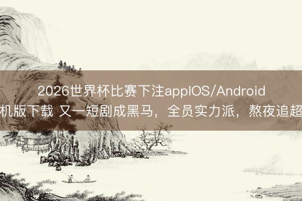 2026世界杯比赛下注appIOS/Android手机版下载 又一短剧成黑马，全员实力派，熬夜追超爽