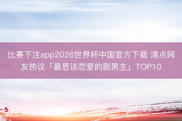 比赛下注app2026世界杯中国官方下载 清点网友热议「最思谈恋爱的剧男主」TOP10
