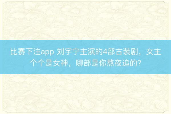 比赛下注app 刘宇宁主演的4部古装剧，女主个个是女神，哪部是你熬夜追的？