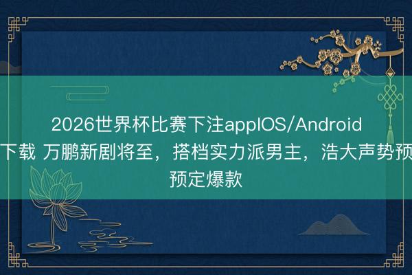 2026世界杯比赛下注appIOS/Android手机版下载 万鹏新剧将至，搭档实力派男主，浩大声势预定爆款