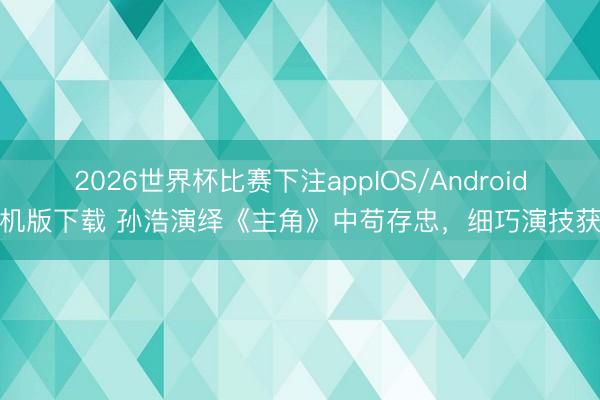2026世界杯比赛下注appIOS/Android手机版下载 孙浩演绎《主角》中苟存忠，细巧演技获赞
