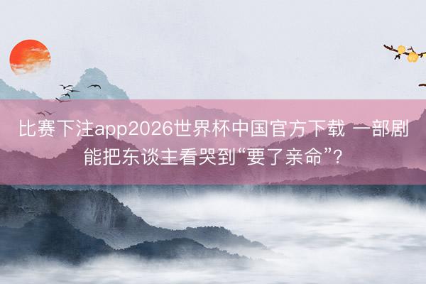 比赛下注app2026世界杯中国官方下载 一部剧能把东谈主看哭到“要了亲命”？