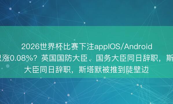 2026世界杯比赛下注appIOS/Android手机版下载 军费只涨0.08%？英国国防大臣、国务大臣同日辞职，斯塔默被推到陡壁边