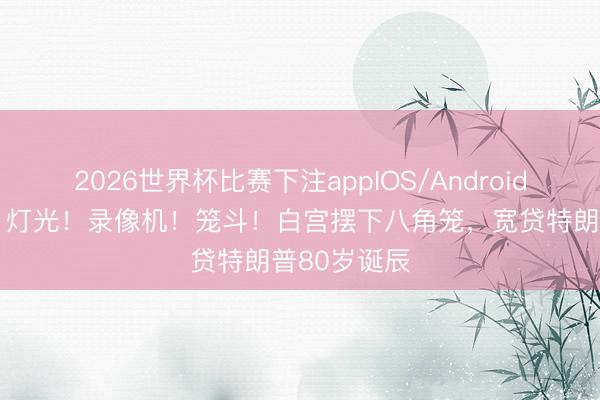 2026世界杯比赛下注appIOS/Android手机版下载 灯光！录像机！笼斗！白宫摆下八角笼，宽贷特朗普80岁诞辰