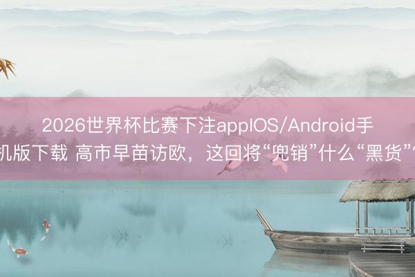2026世界杯比赛下注appIOS/Android手机版下载 高市早苗访欧，这回将“兜销”什么“黑货”？