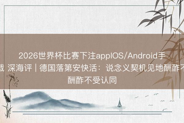 2026世界杯比赛下注appIOS/Android手机版下载 深海评 | 德国落第安快活：说念义契机见地酬酢不受认同