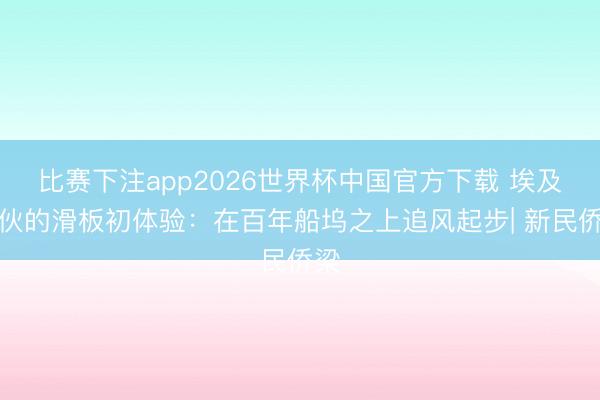 比赛下注app2026世界杯中国官方下载 埃及小伙的滑板初体验：在百年船坞之上追风起步| 新民侨梁