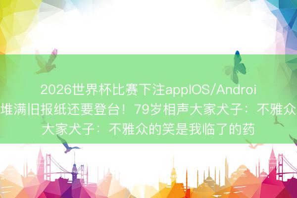 2026世界杯比赛下注appIOS/Android手机版下载 家里堆满旧报纸还要登台！79岁相声大家犬子：不雅众的笑是我临了的药