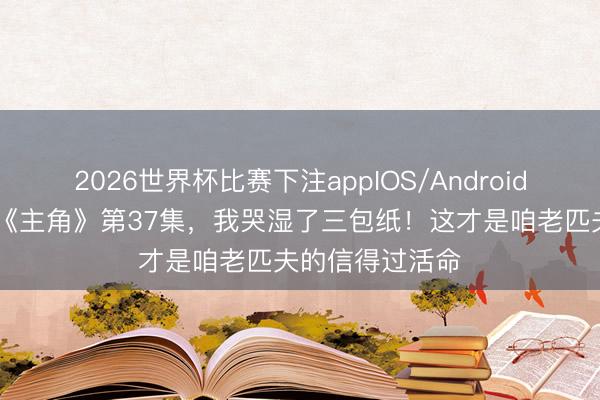 2026世界杯比赛下注appIOS/Android手机版下载 看《主角》第37集，我哭湿了三包纸！这才是咱老匹夫的信得过活命
