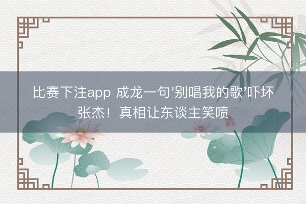 比赛下注app 成龙一句'别唱我的歌'吓坏张杰!真相让东谈主笑喷