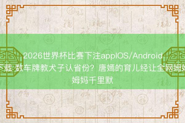2026世界杯比赛下注appIOS/Android手机版下载 数车牌教犬子认省份？唐嫣的育儿经让全网姆妈千里默