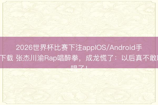 2026世界杯比赛下注appIOS/Android手机版下载 张杰川渝Rap唱醉拳，成龙慌了：以后真不敢唱了！