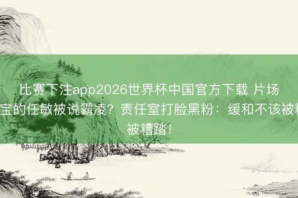 比赛下注app2026世界杯中国官方下载 片场送暖宝的任敏被说霸凌？责任室打脸黑粉：缓和不该被糟踏！