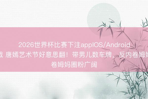2026世界杯比赛下注appIOS/Android手机版下载 唐嫣艺术节好意思翻！带男儿数车牌，反内卷姆妈圈粉广阔