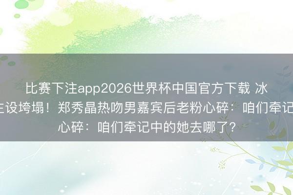 比赛下注app2026世界杯中国官方下载 冰山女神东说念主设垮塌！郑秀晶热吻男嘉宾后老粉心碎：咱们牵记中的她去哪了?