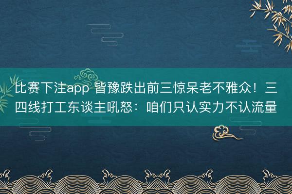 比赛下注app 皆豫跌出前三惊呆老不雅众！三四线打工东谈主吼怒：咱们只认实力不认流量