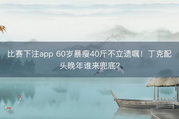 比赛下注app 60岁暴瘦40斤不立遗嘱！丁克配头晚年谁来兜底?