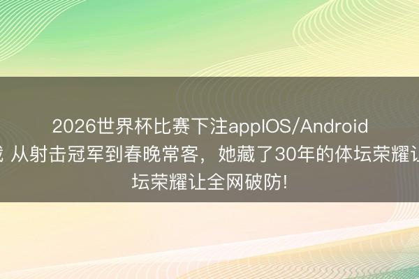 2026世界杯比赛下注appIOS/Android手机版下载 从射击冠军到春晚常客，她藏了30年的体坛荣耀让全网破防!