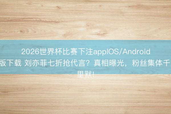 2026世界杯比赛下注appIOS/Android手机版下载 刘亦菲七折抢代言？真相曝光，粉丝集体千里默!