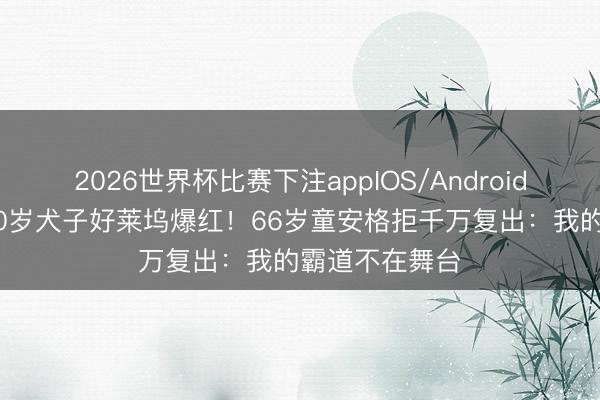2026世界杯比赛下注appIOS/Android手机版下载 30岁犬子好莱坞爆红！66岁童安格拒千万复出：我的霸道不在舞台