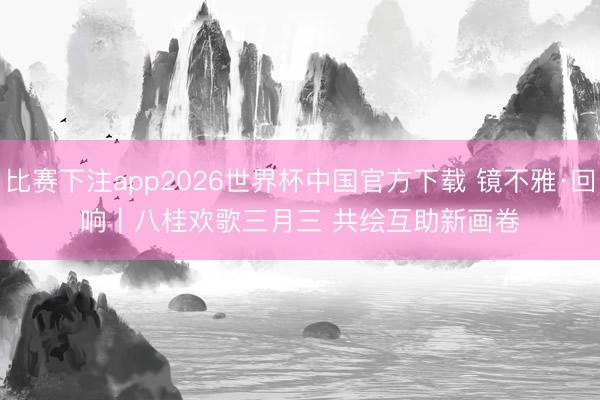 比赛下注app2026世界杯中国官方下载 镜不雅·回响｜八桂欢歌三月三 共绘互助新画卷