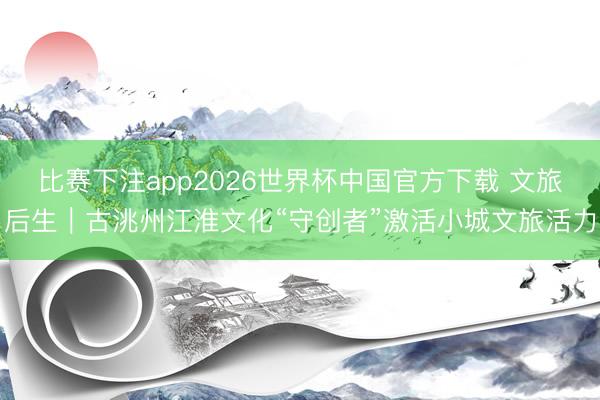 比赛下注app2026世界杯中国官方下载 文旅后生｜古洮州江淮文化“守创者”激活小城文旅活力