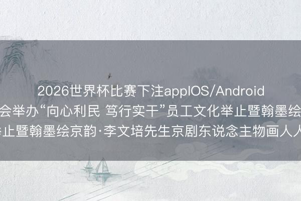 2026世界杯比赛下注appIOS/Android手机版下载 首开集团工会举办“向心利民 笃行实干”员工文化举止暨翰墨绘京韵·李文培先生京剧东说念主物画人人课和特伸开幕庆典