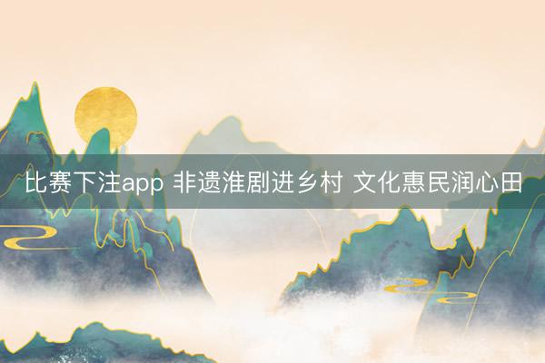 比赛下注app 非遗淮剧进乡村 文化惠民润心田