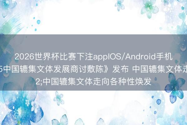 2026世界杯比赛下注appIOS/Android手机版下载 《2025中国辘集文体发展商讨敷陈》发布 中国辘集文体走向各种性焕发