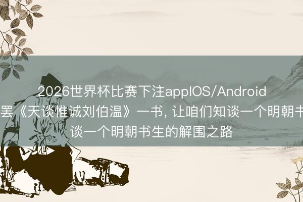 2026世界杯比赛下注appIOS/Android手机版下载 读罢《天谈惟诚刘伯温》一书， 让咱们知谈一个明朝书生的解围之路