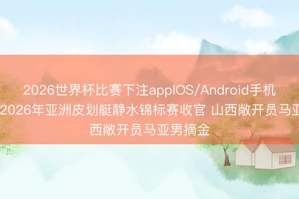 2026世界杯比赛下注appIOS/Android手机版下载 2026年亚洲皮划艇静水锦标赛收官 山西敞开员马亚男摘金