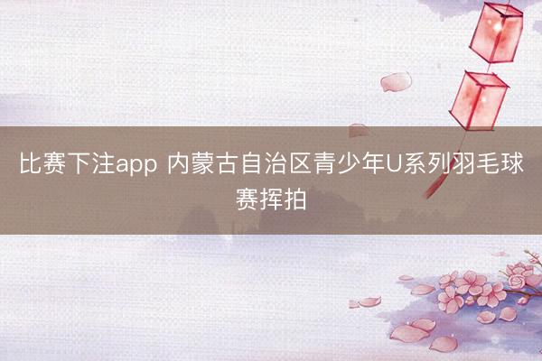 比赛下注app 内蒙古自治区青少年U系列羽毛球赛挥拍