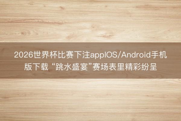 2026世界杯比赛下注appIOS/Android手机版下载 “跳水盛宴”赛场表里精彩纷呈