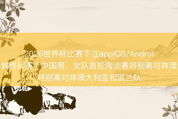 2026世界杯比赛下注appIOS/Android手机版下载 伦敦世乒赛｜中国男、女队首轮淘汰赛将别离对阵澳大利亚和波兰队