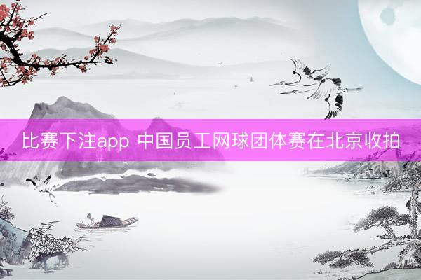 比赛下注app 中国员工网球团体赛在北京收拍