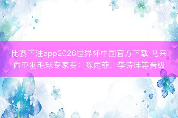 比赛下注app2026世界杯中国官方下载 马来西亚羽毛球专家赛：陈雨菲、李诗沣等晋级