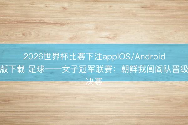 2026世界杯比赛下注appIOS/Android手机版下载 足球——女子冠军联赛：朝鲜我闾阎队晋级决赛