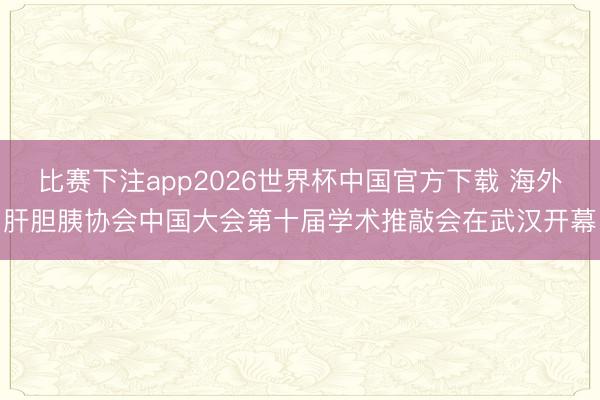 比赛下注app2026世界杯中国官方下载 海外肝胆胰协会中国大会第十届学术推敲会在武汉开幕