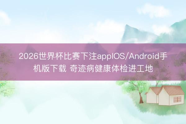 2026世界杯比赛下注appIOS/Android手机版下载 奇迹病健康体检进工地