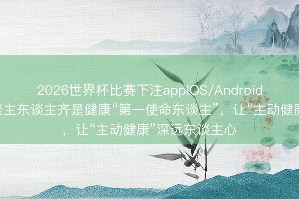 2026世界杯比赛下注appIOS/Android手机版下载 东谈主东谈主齐是健康“第一使命东谈主”,让“主动健康”深远东谈主心