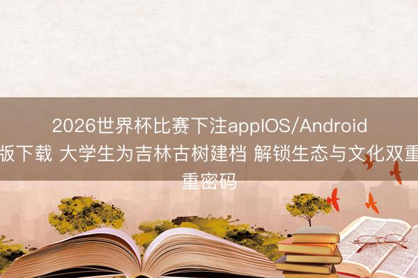 2026世界杯比赛下注appIOS/Android手机版下载 大学生为吉林古树建档 解锁生态与文化双重密码
